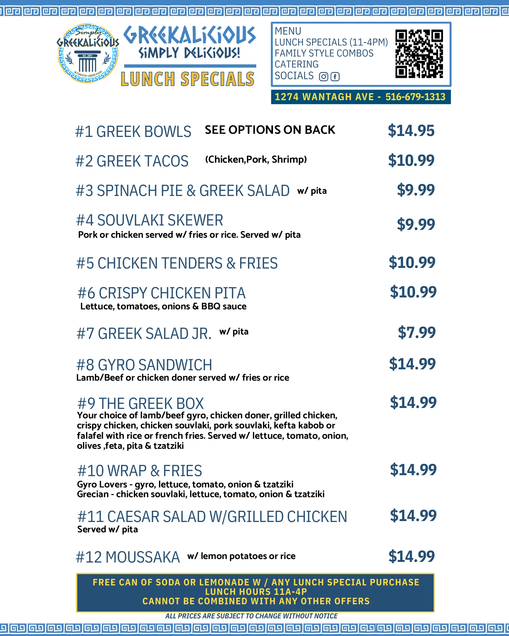 Lunch specials, 11am to 4pm: Greek bowls $14.95, Greek tacos $10.99, spinach pie and Greek salad $9.99, souvlaki skewer $9.99, chicken tenders and fries $10.99, crispy chicken pita $10.99, Greek salad jr. $7.99, gyro sandwich $14.99, the Greek box $14.99, wrap and fries $14.99, Caesar salad with grilled chicken $14.99, moussaka $14.99. Free can of soda or lemonade with any lunch special.
